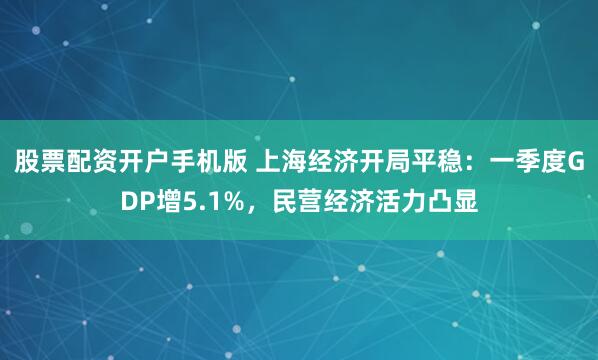 股票配資開戶手機(jī)版 上海經(jīng)濟(jì)開局平穩(wěn)：一季度GDP增5.1%，民營(yíng)經(jīng)濟(jì)活力凸顯