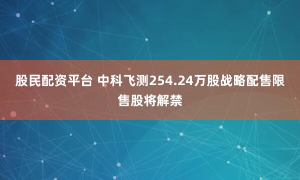 股民配資平臺 中科飛測254.24萬股戰略配售限售股將解禁