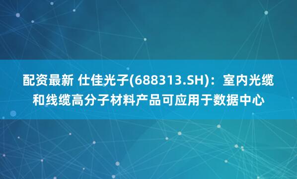 配資最新 仕佳光子(688313.SH)：室內(nèi)光纜和線纜高分子材料產(chǎn)品可應(yīng)用于數(shù)據(jù)中心