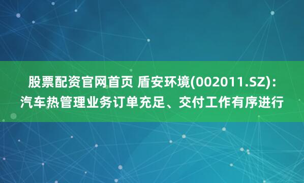 股票配資官網(wǎng)首頁 盾安環(huán)境(002011.SZ)：汽車熱管理業(yè)務(wù)訂單充足、交付工作有序進行