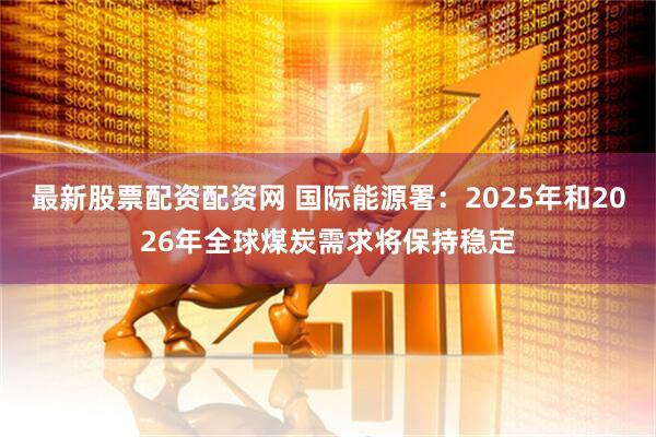 最新股票配資配資網 國際能源署：2025年和2026年全球煤炭需求將保持穩定