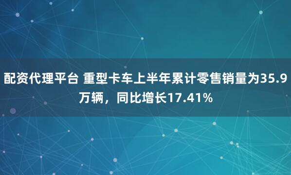 配資代理平臺 重型卡車上半年累計零售銷量為35.9萬輛，同比增長17.41%