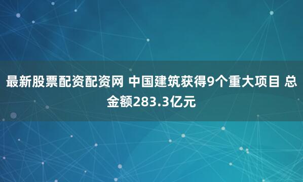 最新股票配資配資網 中國建筑獲得9個重大項目 總金額283.3億元