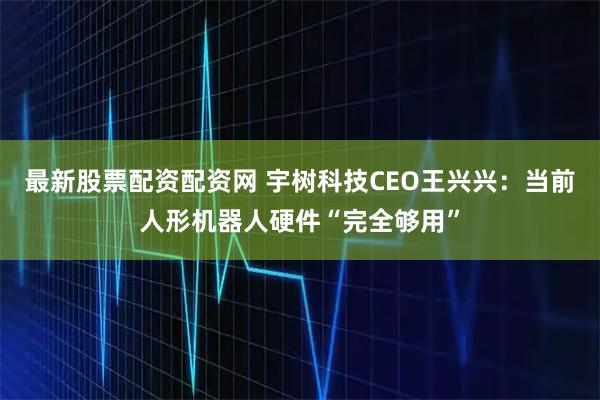 最新股票配資配資網 宇樹科技CEO王興興：當前人形機器人硬件“完全夠用”