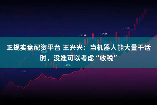 正規(guī)實盤配資平臺 王興興：當機器人能大量干活時，沒準可以考慮“收稅”