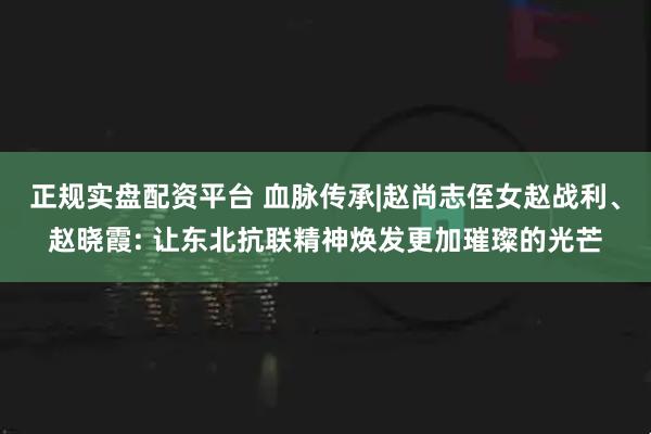 正規(guī)實(shí)盤配資平臺 血脈傳承|趙尚志侄女趙戰(zhàn)利、趙曉霞: 讓東北抗聯(lián)精神煥發(fā)更加璀璨的光芒