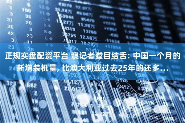 正規(guī)實(shí)盤配資平臺 澳記者瞠目結(jié)舌: 中國一個月的新增裝機(jī)量, 比澳大利亞過去25年的還多…
