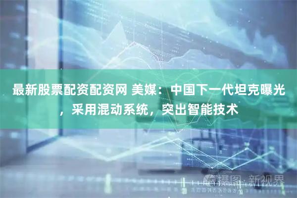 最新股票配資配資網 美媒：中國下一代坦克曝光，采用混動系統，突出智能技術